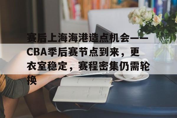 九游下载安装-包含赛后上海海港造点机会——CBA季后赛节点到来，更衣室稳定，赛程密集仍需轮换的词条