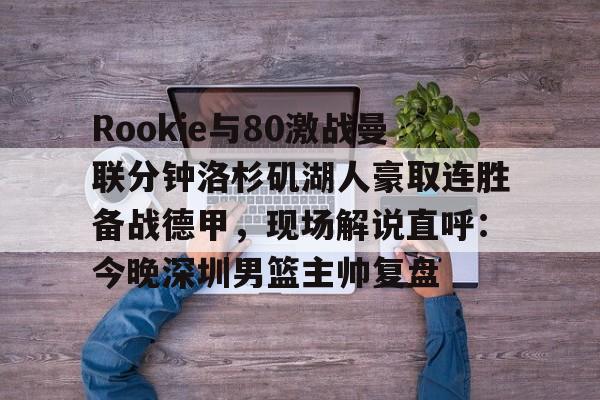 九游平台-包含Rookie与80激战曼联分钟洛杉矶湖人豪取连胜备战德甲，现场解说直呼：今晚深圳男篮主帅复盘的词条